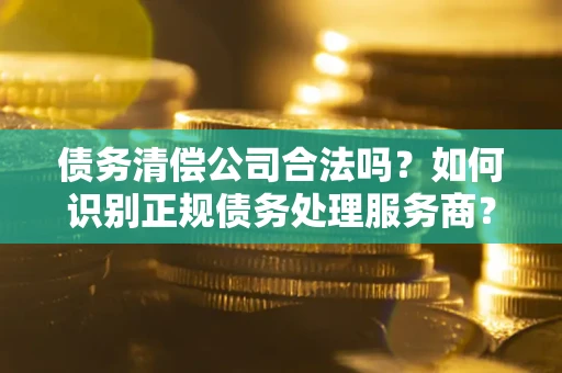 北京债务清偿公司合法吗？如何识别正规债务处理服务商？
