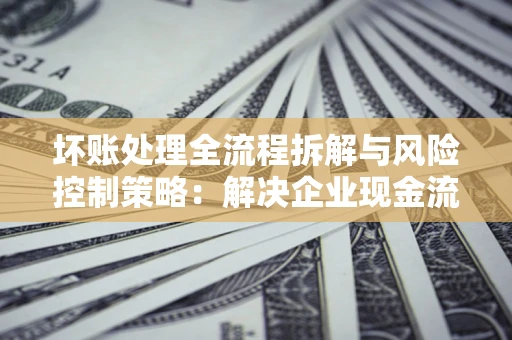 北京坏账处理全流程拆解与风险控制策略：解决企业现金流顽疾的实战指南