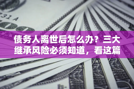 北京债务人离世后怎么办？三大继承风险必须知道，看这篇就够了