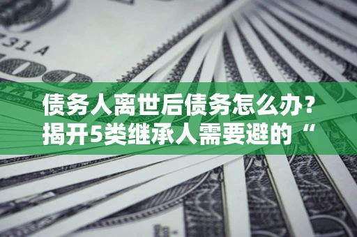 北京债务人离世后债务怎么办？揭开5类继承人需要避的“坑”